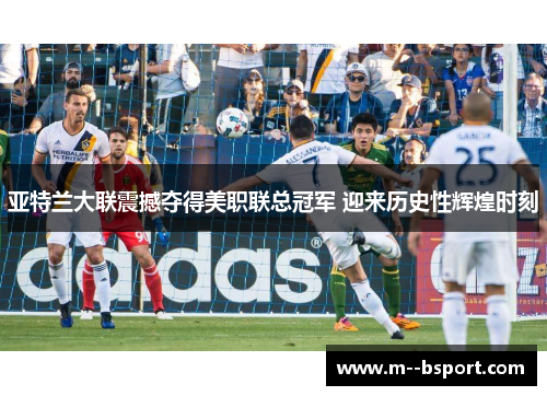 亚特兰大联震撼夺得美职联总冠军 迎来历史性辉煌时刻 亚特兰大联震撼夺得美职联总冠军 迎来历史性辉煌时刻