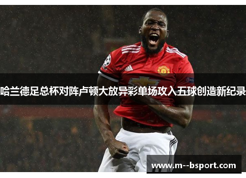 哈兰德足总杯对阵卢顿大放异彩单场攻入五球创造新纪录 哈兰德足总杯对阵卢顿大放异彩单场攻入五球创造新纪录