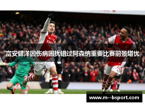 富安健洋因伤病困扰错过阿森纳重要比赛前景堪忧